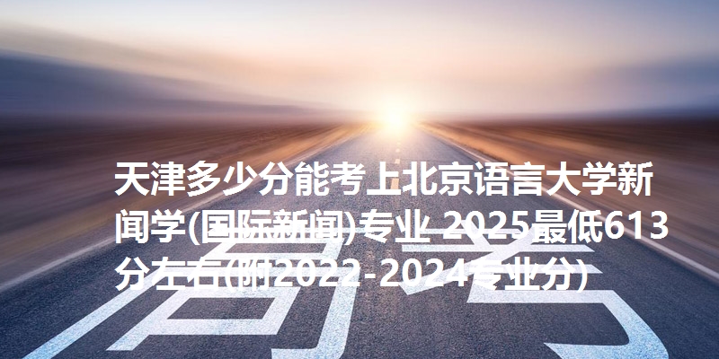 天津多少分能考上北京语言大学新闻学(国际新闻)专业 2025最低613分左右(附2022-2024专业分)