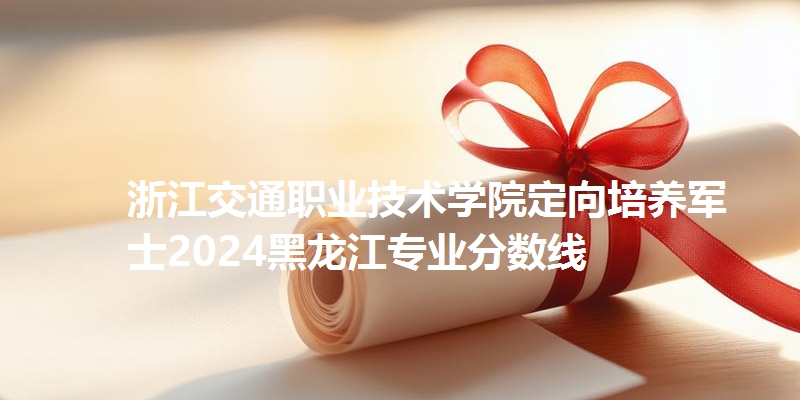浙江交通职业技术学院定向培养军士2024黑龙江专业分数线