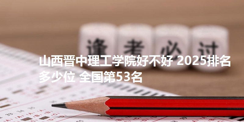 山西晋中理工学院好不好 2025排名多少位 全国第53名