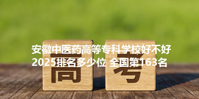 安徽中医药高等专科学校好不好 2025排名多少位 全国第163名