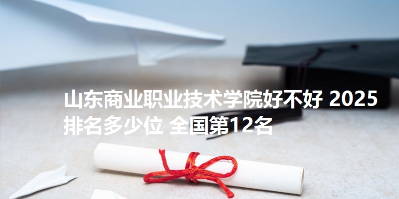 山东商业职业技术学院好不好 2025排名多少位 全国第12名