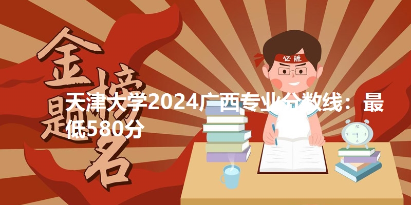 天津大学2024广西专业分数线：最低580分