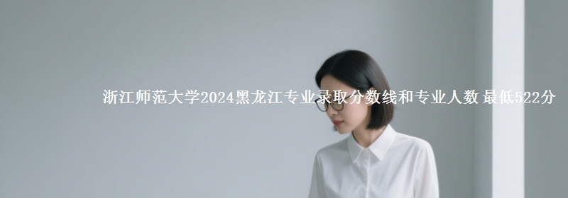 浙江师范大学2024黑龙江专业录取分数线和专业人数 最低522分