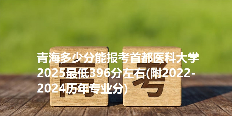 青海多少分能报考首都医科大学 2025最低396分左右(附2022-2024历年专业分)
