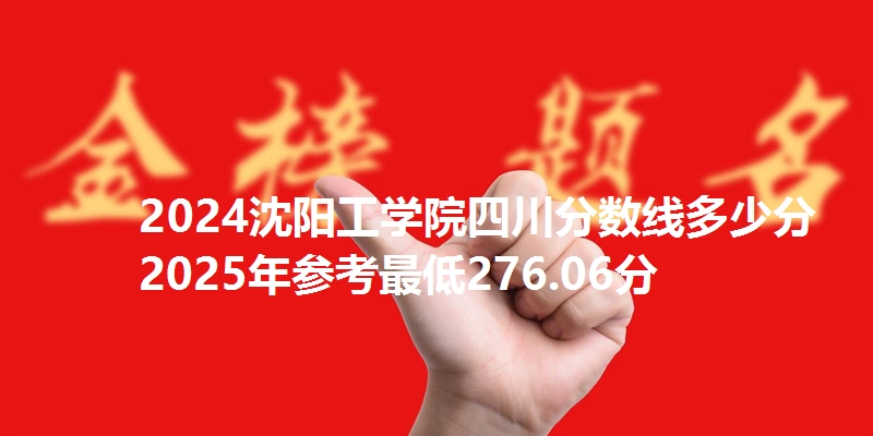 2024沈阳工学院四川分数线多少分 2025年参考最低276.06分