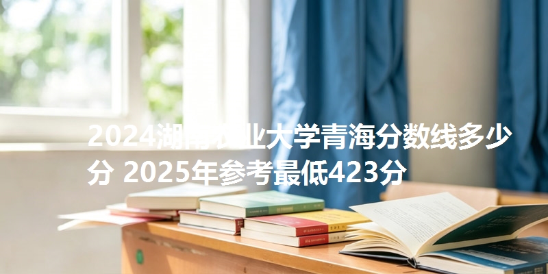 2024湖南农业大学青海分数线多少分 2025年参考最低423分