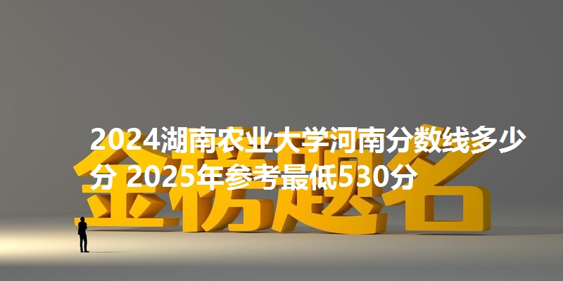 2024湖南农业大学河南分数线多少分 2025年参考最低530分