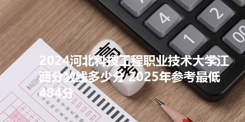 2024河北科技工程职业技术大学江西分数线多少分 2025年参考最低484分