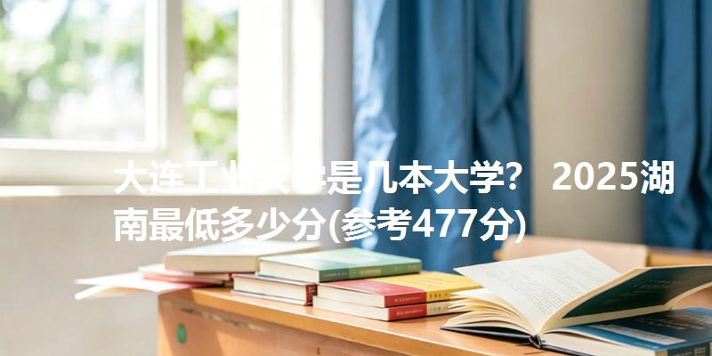 大连工业大学是几本大学？ 2025湖南最低多少分(参考477分)