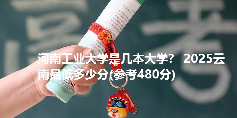 河南工业大学是几本大学？ 2025云南最低多少分(参考480分)