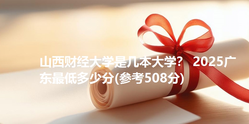 山西财经大学是几本大学？ 2025广东最低多少分(参考508分)