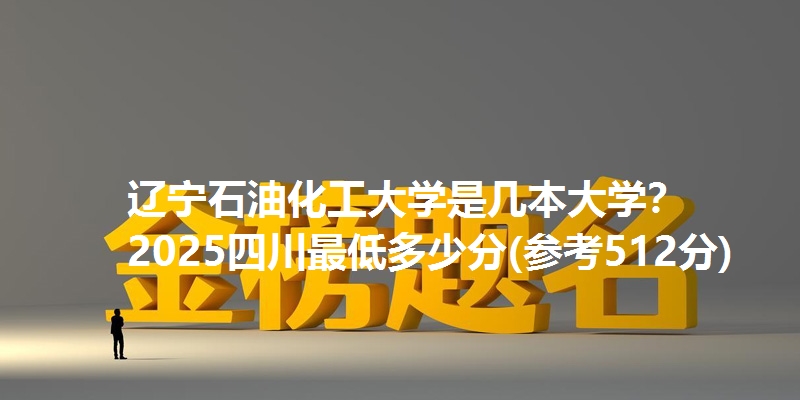 辽宁石油化工大学是几本大学？ 2025四川最低多少分(参考512分)
