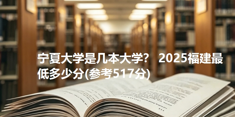 宁夏大学是几本大学？ 2025福建最低多少分(参考517分)