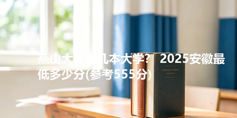 燕山大学是几本大学？ 2025安徽最低多少分(参考555分)
