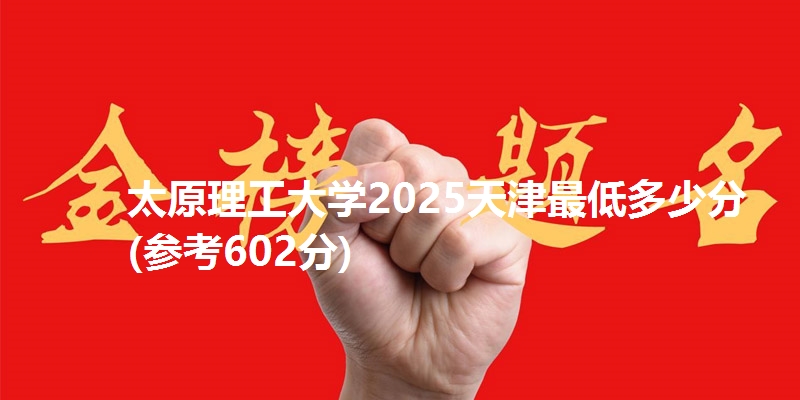 太原理工大学2025天津最低多少分(参考602分)