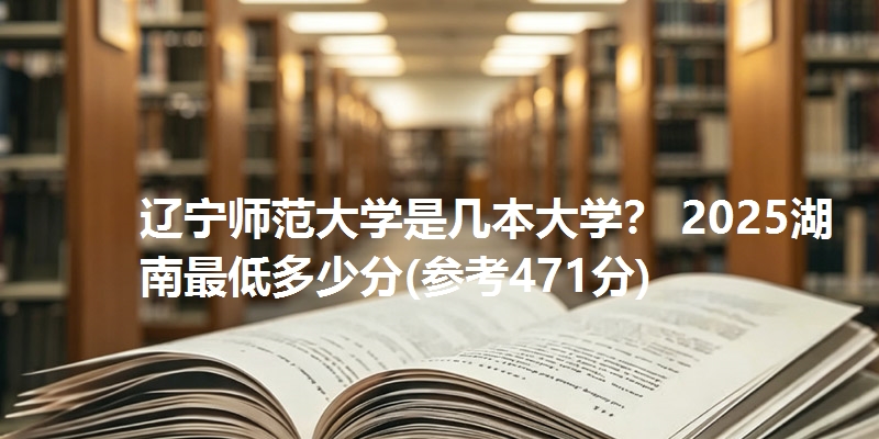 辽宁师范大学是几本大学？ 2025湖南最低多少分(参考471分)