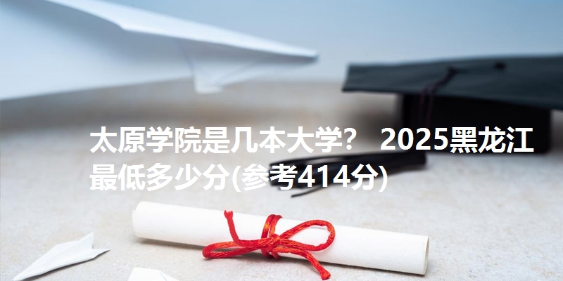太原学院是几本大学？ 2025黑龙江最低多少分(参考414分)