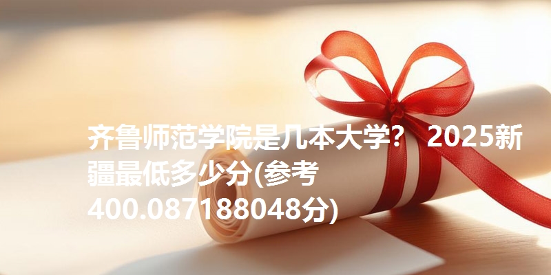 齐鲁师范学院是几本大学？ 2025新疆最低多少分(参考400.087188048分)