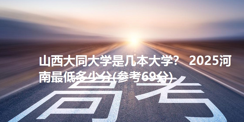 山西大同大学是几本大学？ 2025河南最低多少分(参考69分)