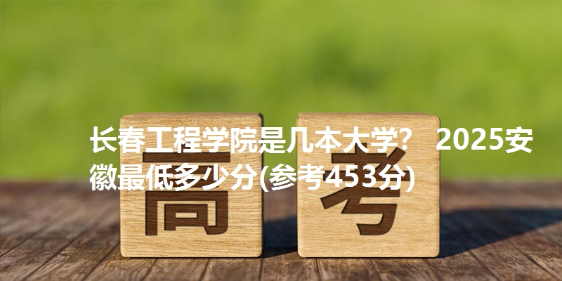 长春工程学院是几本大学？ 2025安徽最低多少分(参考453分)