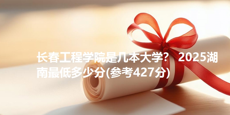 长春工程学院是几本大学？ 2025湖南最低多少分(参考427分)