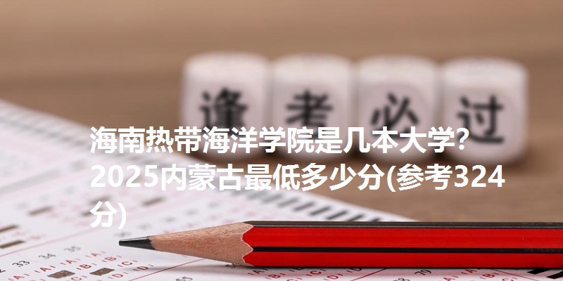 海南热带海洋学院是几本大学？ 2025内蒙古最低多少分(参考324分)