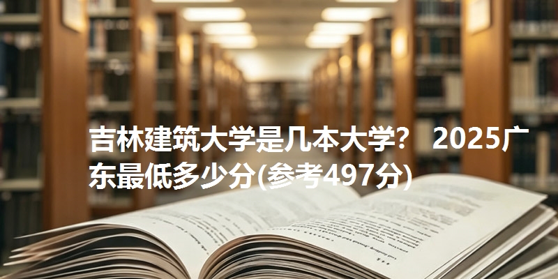 吉林建筑大学是几本大学？ 2025广东最低多少分(参考497分)