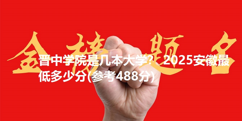 晋中学院是几本大学？ 2025安徽最低多少分(参考488分)