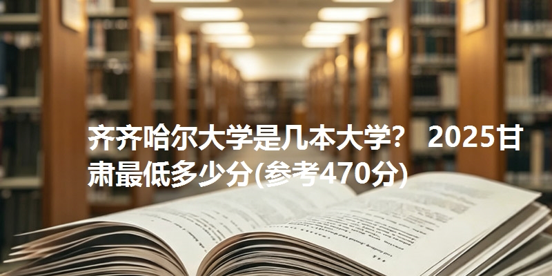 齐齐哈尔大学是几本大学？ 2025甘肃最低多少分(参考470分)