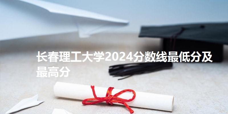 长春理工大学2024分数线最低分及最高分
