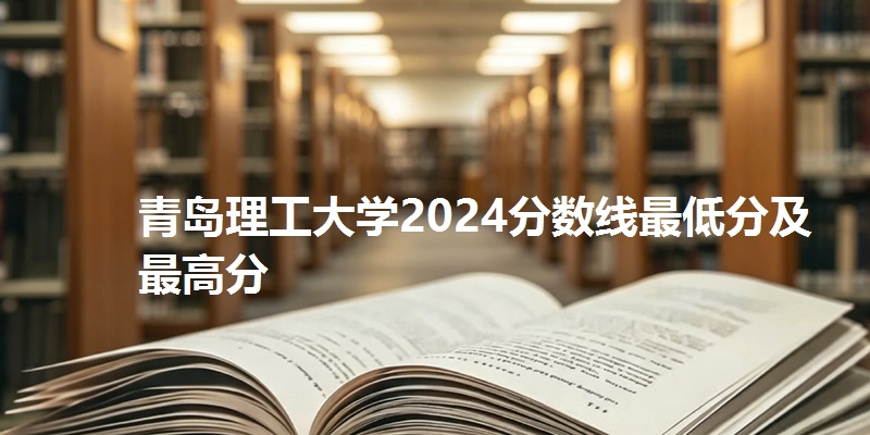 青岛理工大学2024分数线最低分及最高分