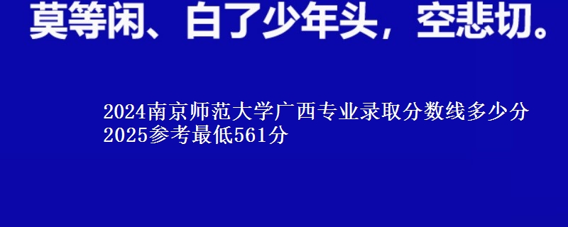 2024南京师范大学广西专业录取分数线多少分 2025参考最低561分