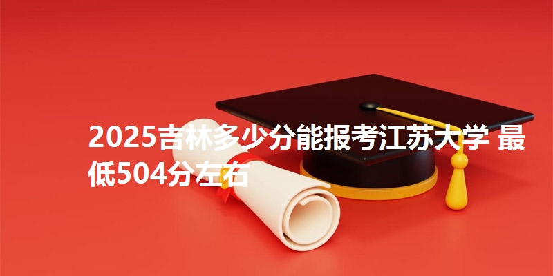 2025吉林多少分能报考江苏大学 最低504分左右