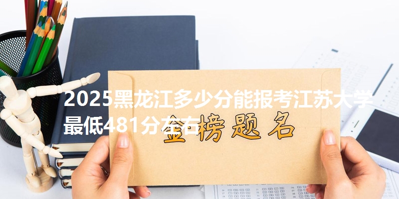 2025黑龙江多少分能报考江苏大学 最低481分左右
