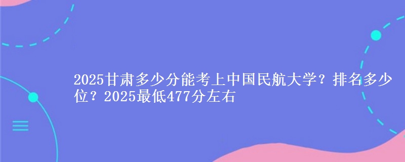 2025甘肃多少分能考上中国民航大学？排名多少位？2025最低477分左右