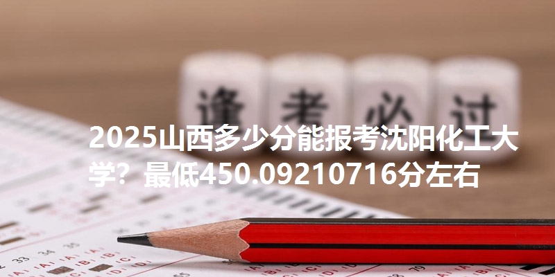 2025山西多少分能报考沈阳化工大学？最低450.09210716分左右