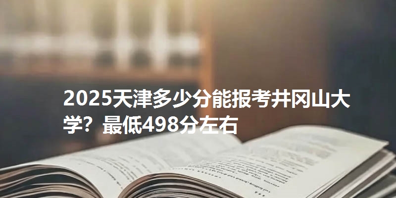 2025天津多少分能报考井冈山大学？最低498分左右
