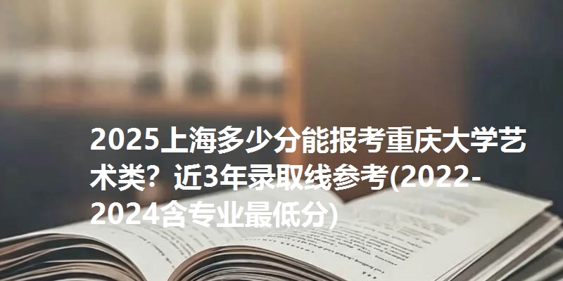 2025上海多少分能报考重庆大学艺术类？近3年录取线参考(2022-2024含专业最低分)