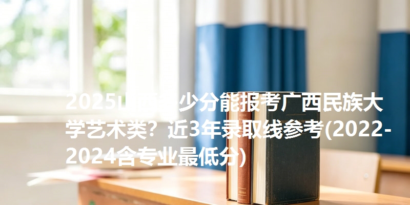 2025山西多少分能报考广西民族大学艺术类？近3年录取线参考(2022-2024含专业最低分)