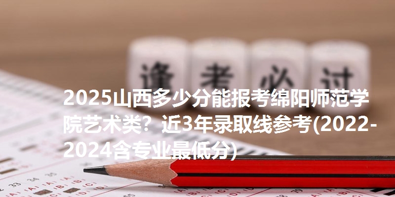 2025山西多少分能报考绵阳师范学院艺术类？近3年录取线参考(2022-2024含专业最低分)