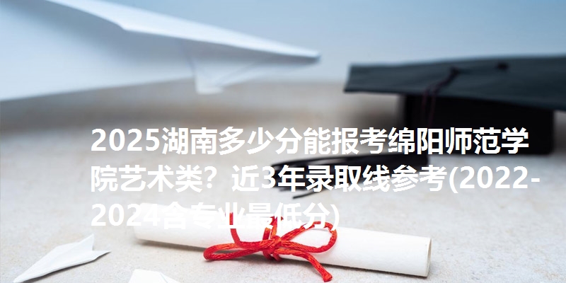 2025湖南多少分能报考绵阳师范学院艺术类？近3年录取线参考(2022-2024含专业最低分)