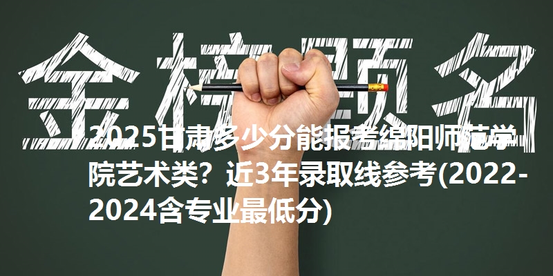 2025甘肃多少分能报考绵阳师范学院艺术类？近3年录取线参考(2022-2024含专业最低分)