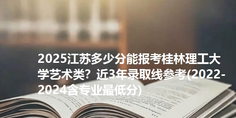 2025江苏多少分能报考桂林理工大学艺术类？近3年录取线参考(2022-2024含专业最低分)
