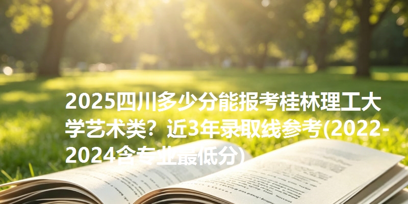 2025四川多少分能报考桂林理工大学艺术类？近3年录取线参考(2022-2024含专业最低分)
