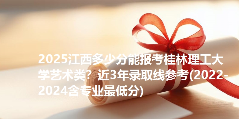 2025江西多少分能报考桂林理工大学艺术类？近3年录取线参考(2022-2024含专业最低分)