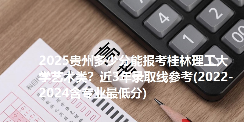 2025贵州多少分能报考桂林理工大学艺术类？近3年录取线参考(2022-2024含专业最低分)