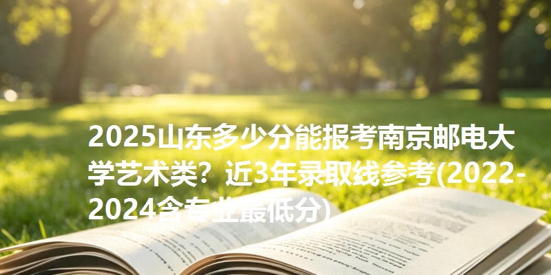 2025山东多少分能报考南京邮电大学艺术类？近3年录取线参考(2022-2024含专业最低分)