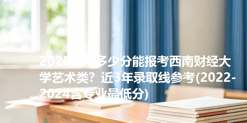 2025四川多少分能报考西南财经大学艺术类？近3年录取线参考(2022-2024含专业最低分)