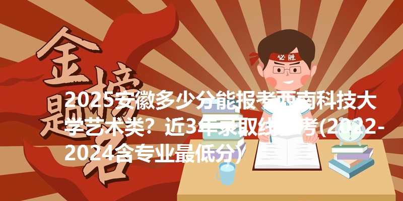 2025安徽多少分能报考西南科技大学艺术类？近3年录取线参考(2022-2024含专业最低分)
