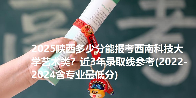 2025陕西多少分能报考西南科技大学艺术类？近3年录取线参考(2022-2024含专业最低分)